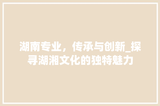 湖南专业，传承与创新_探寻湖湘文化的独特魅力
