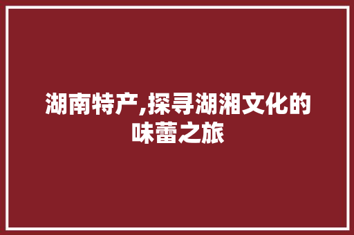 湖南特产,探寻湖湘文化的味蕾之旅