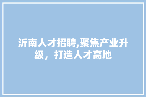 沂南人才招聘,聚焦产业升级，打造人才高地
