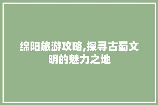 绵阳旅游攻略,探寻古蜀文明的魅力之地
