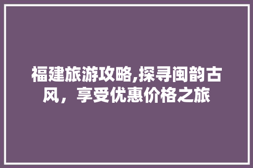 福建旅游攻略,探寻闽韵古风，享受优惠价格之旅