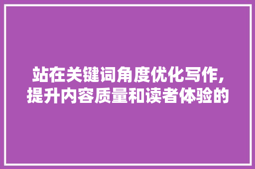 站在关键词角度优化写作,提升内容质量和读者体验的方法