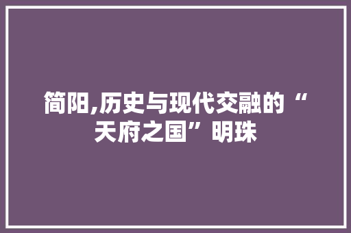 简阳,历史与现代交融的“天府之国”明珠