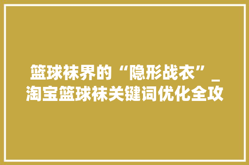篮球袜界的“隐形战衣”_淘宝篮球袜关键词优化全攻略