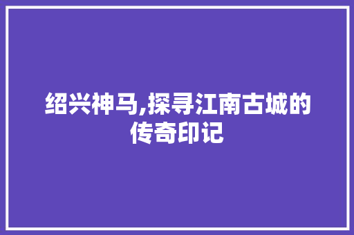 绍兴神马,探寻江南古城的传奇印记