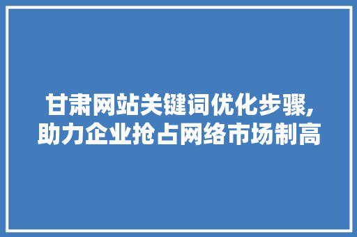 甘肃网站关键词优化步骤,助力企业抢占网络市场制高点