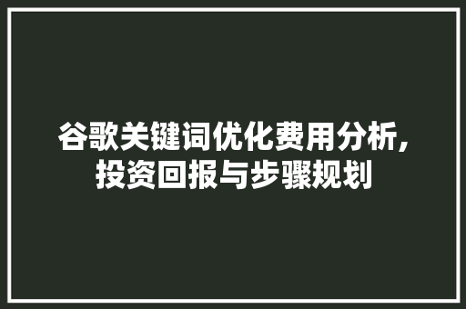 谷歌关键词优化费用分析,投资回报与步骤规划