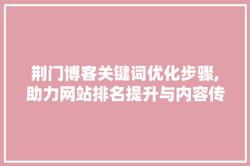 荆门博客关键词优化步骤,助力网站排名提升与内容传播