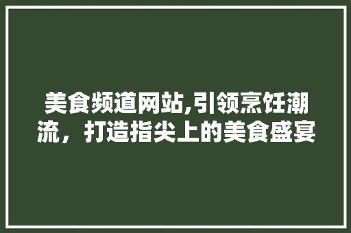 美食频道网站,引领烹饪潮流，打造指尖上的美食盛宴 商务信函