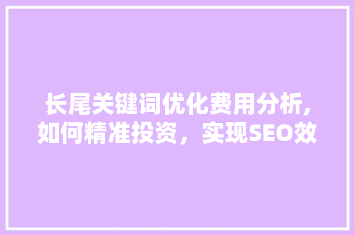 长尾关键词优化费用分析,如何精准投资，实现SEO效益最大化
