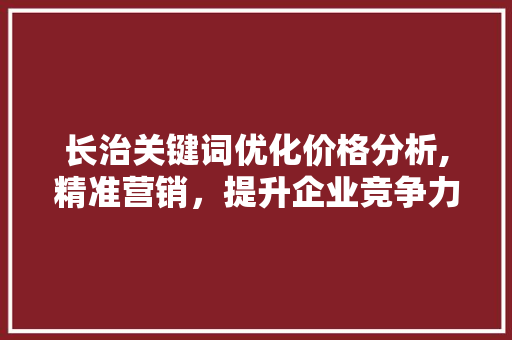 长治关键词优化价格分析,精准营销，提升企业竞争力