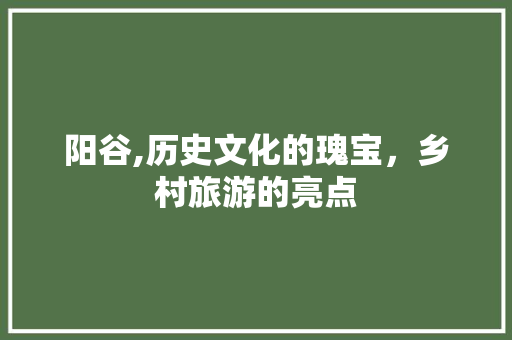 阳谷,历史文化的瑰宝，乡村旅游的亮点