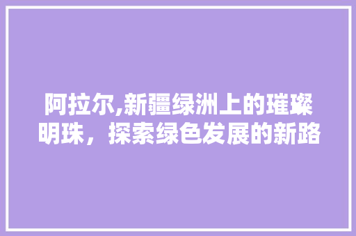 阿拉尔,新疆绿洲上的璀璨明珠，探索绿色发展的新路径