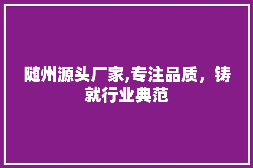 随州源头厂家,专注品质，铸就行业典范