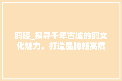 铜陵_探寻千年古城的铜文化魅力，打造品牌新高度