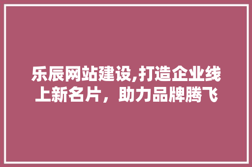 乐辰网站建设,打造企业线上新名片，助力品牌腾飞