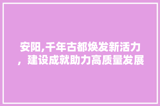 安阳,千年古都焕发新活力，建设成就助力高质量发展
