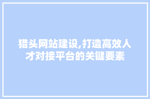 猎头网站建设,打造高效人才对接平台的关键要素