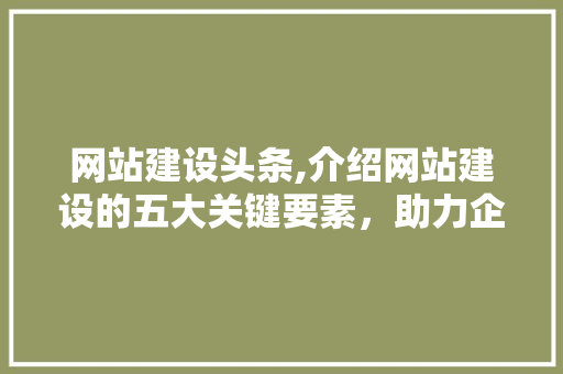 网站建设头条,介绍网站建设的五大关键要素，助力企业腾飞