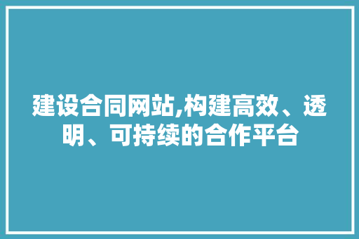 建设合同网站,构建高效、透明、可持续的合作平台