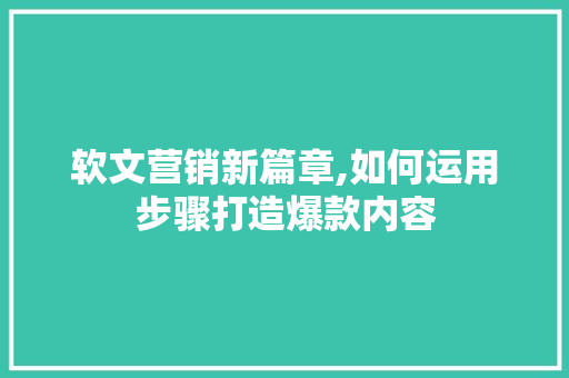 软文营销新篇章,如何运用步骤打造爆款内容