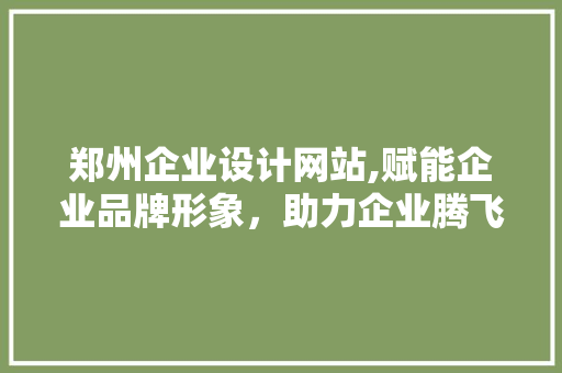 郑州企业设计网站,赋能企业品牌形象，助力企业腾飞 项目报告