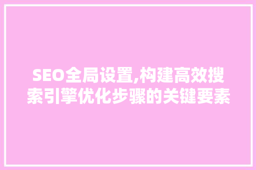 SEO全局设置,构建高效搜索引擎优化步骤的关键要素