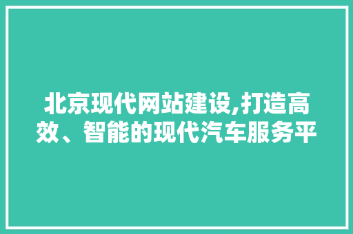 北京现代网站建设,打造高效、智能的现代汽车服务平台