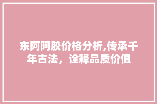 东阿阿胶价格分析,传承千年古法，诠释品质价值