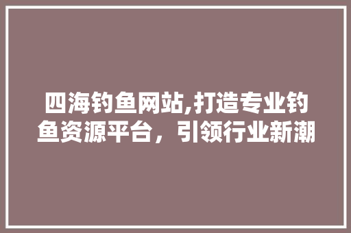 四海钓鱼网站,打造专业钓鱼资源平台，引领行业新潮流
