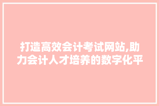 打造高效会计考试网站,助力会计人才培养的数字化平台