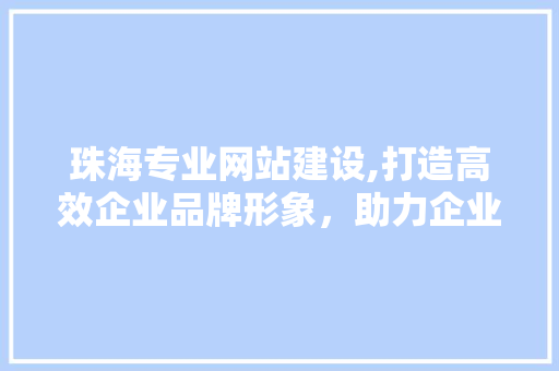 珠海专业网站建设,打造高效企业品牌形象，助力企业腾飞