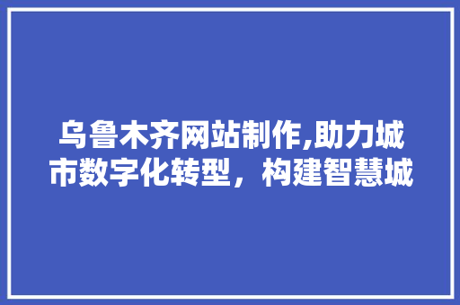 乌鲁木齐网站制作,助力城市数字化转型，构建智慧城市新生态