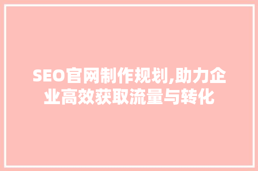 SEO官网制作规划,助力企业高效获取流量与转化
