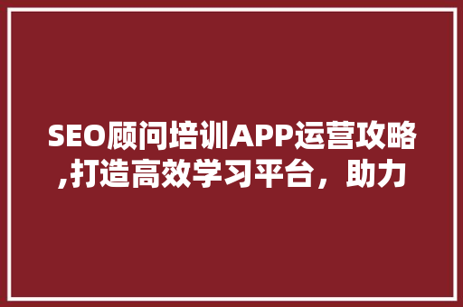 SEO顾问培训APP运营攻略,打造高效学习平台，助力行业精英成长