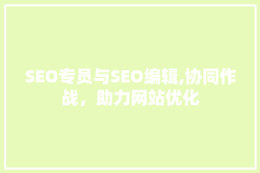SEO专员与SEO编辑,协同作战，助力网站优化