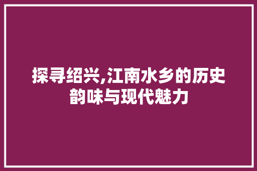 探寻绍兴,江南水乡的历史韵味与现代魅力