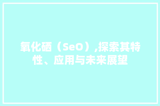 氧化硒（SeO）,探索其特性、应用与未来展望