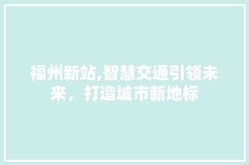 福州新站,智慧交通引领未来，打造城市新地标