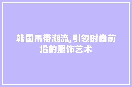 韩国吊带潮流,引领时尚前沿的服饰艺术