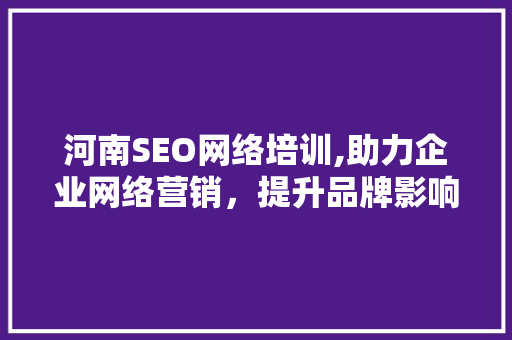 河南SEO网络培训,助力企业网络营销，提升品牌影响力