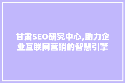 甘肃SEO研究中心,助力企业互联网营销的智慧引擎