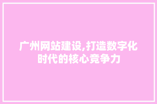 广州网站建设,打造数字化时代的核心竞争力