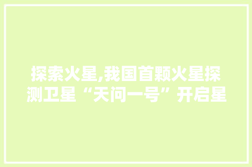 探索火星,我国首颗火星探测卫星“天问一号”开启星际探测之旅