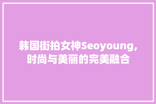 韩国街拍女神Seoyoung,时尚与美丽的完美融合