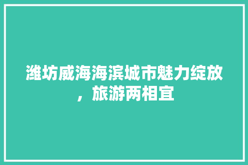 潍坊威海海滨城市魅力绽放，旅游两相宜