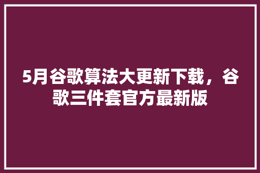 5月谷歌算法大更新下载，谷歌三件套官方最新版