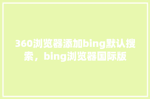 360浏览器添加bing默认搜索，bing浏览器国际版