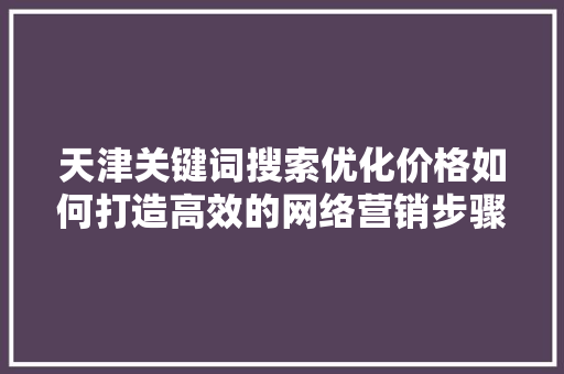 天津关键词搜索优化价格如何打造高效的网络营销步骤