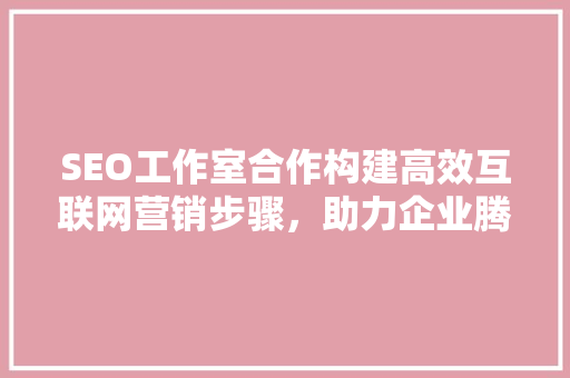 SEO工作室合作构建高效互联网营销步骤，助力企业腾飞
